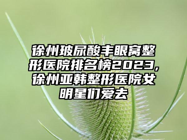 徐州玻尿酸丰眼窝整形医院排名榜2023,徐州亚韩整形医院女明星们爱去