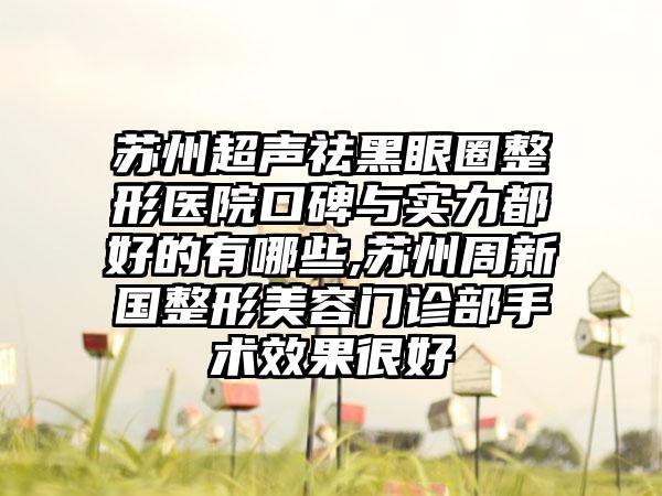 苏州超声祛黑眼圈整形医院口碑与实力都好的有哪些,苏州周新国整形美容门诊部手术成果良好