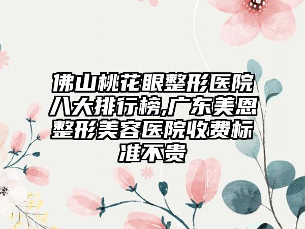 佛山桃花眼整形医院八大排行榜,广东美恩整形美容医院收费标准不贵