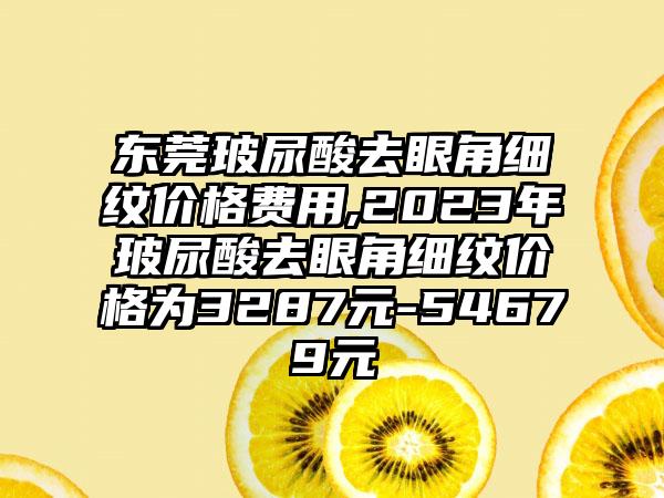 东莞玻尿酸去眼角细纹价格费用,2023年玻尿酸去眼角细纹价格为3287元-54679元