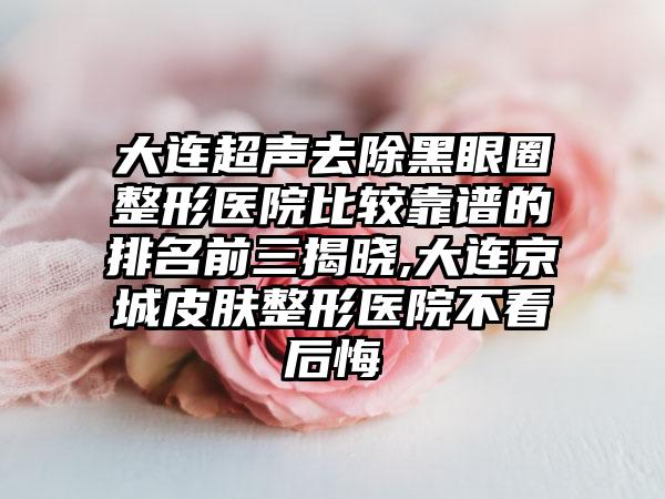 大连超声去除黑眼圈整形医院比较靠谱的排名前三揭晓,大连京城皮肤整形医院不看后悔