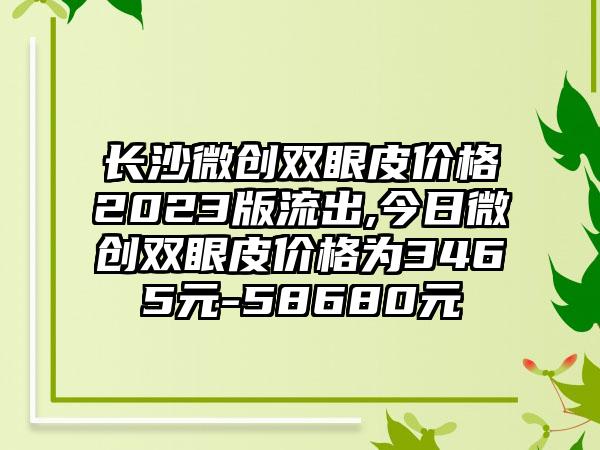 长沙微创双眼皮价格2023版流出,今日微创双眼皮价格为3465元-58680元