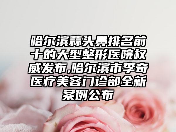 哈尔滨蒜头鼻排名前十的大型整形医院权威发布,哈尔滨市李奇医疗美容门诊部全新实例公布