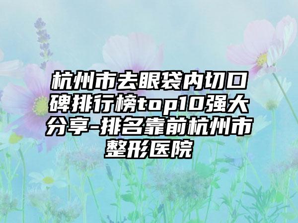 杭州市去眼袋内切口碑排行榜top10强大分享-排名靠前杭州市整形医院