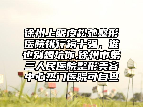 徐州上眼皮松弛整形医院排行榜十强，谁也别想坑你,徐州市第三人民医院整形美容中心热门医院可自查