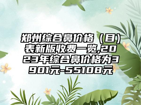 郑州综合鼻价格（目）表新版收费一览,2023年综合鼻价格为3901元-55108元