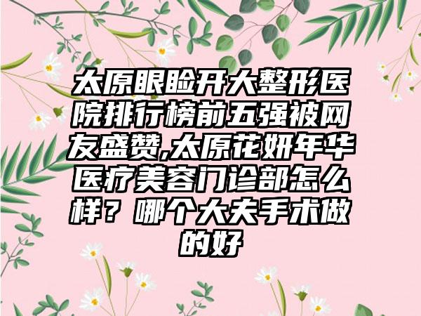 太原眼睑开大整形医院排行榜前五强被网友盛赞,太原花妍年华医疗美容门诊部怎么样？哪个大夫手术做的好