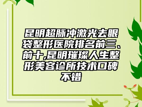 昆明超脉冲激光去眼袋整形医院排名前三、前十,昆明璀璨人生整形美容诊所技术口碑不错