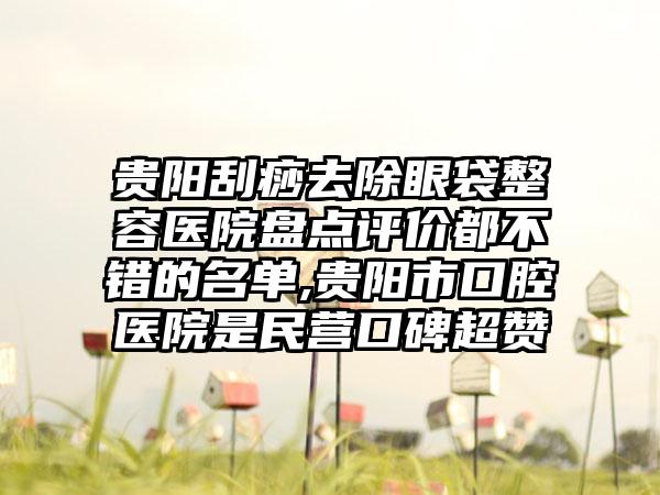 贵阳刮痧去除眼袋整容医院盘点评价都不错的名单,贵阳市口腔医院是民营口碑超赞