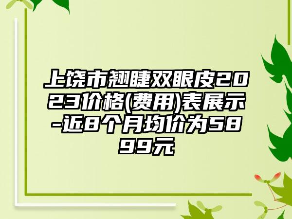 上饶市翘睫双眼皮2023价格(费用)表展示-近8个月均价为5899元