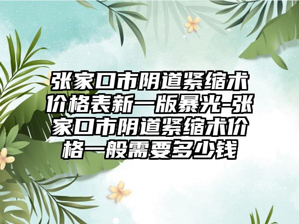 张家口市阴道紧缩术价格表新一版暴光-张家口市阴道紧缩术价格一般需要多少钱