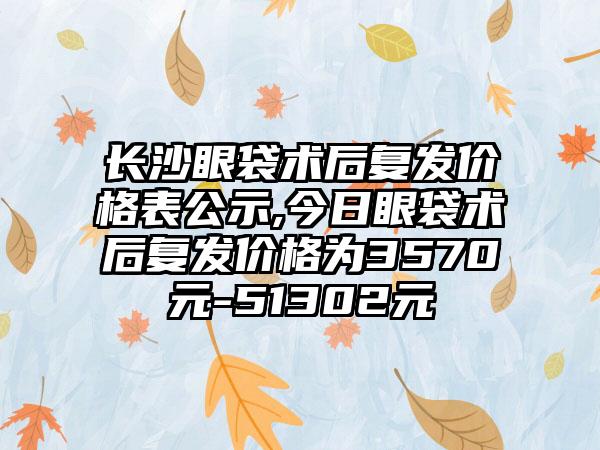 长沙眼袋术后复发价格表公示,今日眼袋术后复发价格为3570元-51302元