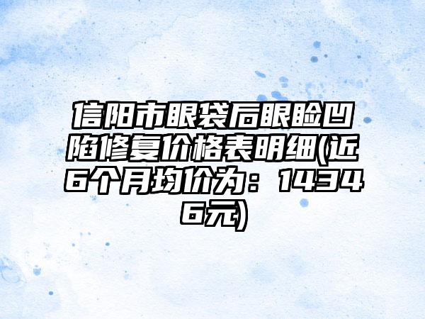 信阳市眼袋后眼睑凹陷修复价格表明细(近6个月均价为：14346元)