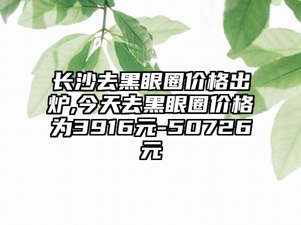 长沙去黑眼圈价格出炉,今天去黑眼圈价格为3916元-50726元