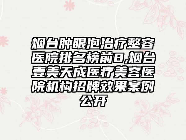 烟台肿眼泡治疗整容医院排名榜前8,烟台壹美天成医疗美容医院机构招牌成果实例公开