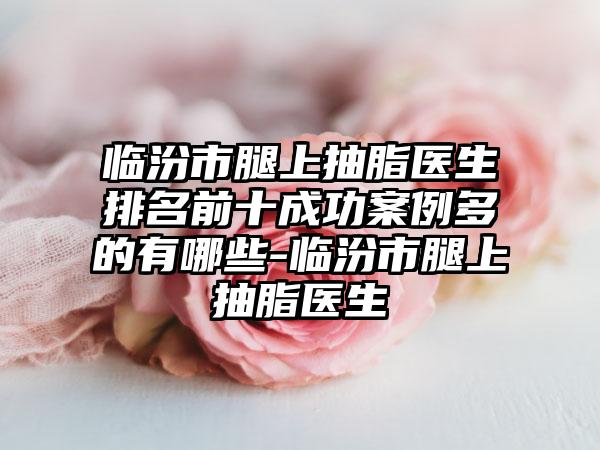 临汾市腿上抽脂医生排名前十成功实例多的有哪些-临汾市腿上抽脂医生