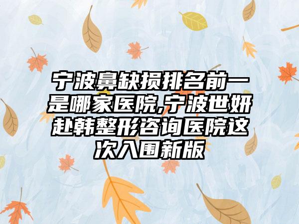 宁波鼻缺损排名前一是哪家医院,宁波世妍赴韩整形咨询医院这次入围新版