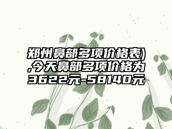 郑州鼻部多项价格表),今天鼻部多项价格为3622元-58140元