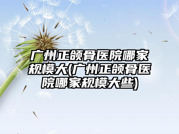 广州正颌骨医院哪家规模大(广州正颌骨医院哪家规模大些)