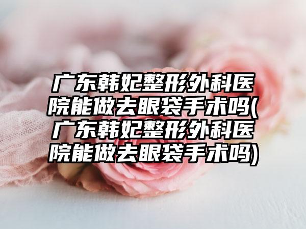 广东韩妃整形外科医院能做去眼袋手术吗(广东韩妃整形外科医院能做去眼袋手术吗)