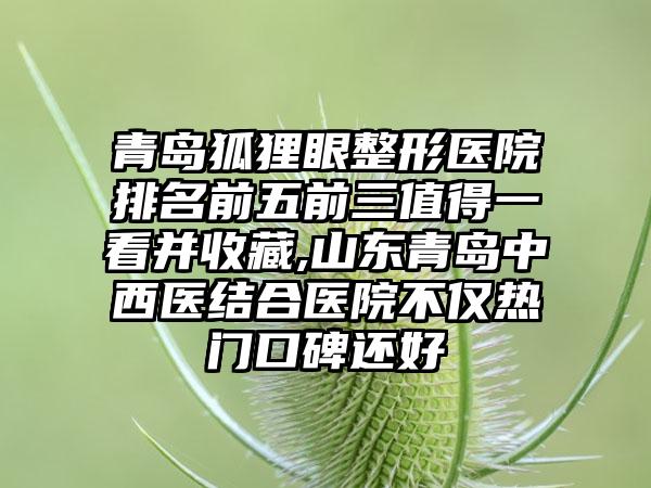 青岛狐狸眼整形医院排名前五前三值得一看并收藏,山东青岛中西医结合医院不仅热门口碑还好