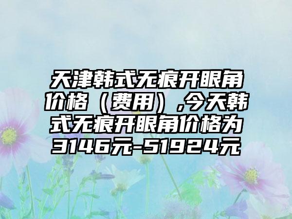 天津韩式无痕开眼角价格（费用）,今天韩式无痕开眼角价格为3146元-51924元