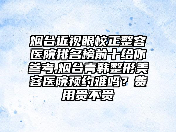 烟台近视眼校正整容医院排名榜前十给你参考,烟台青韩整形美容医院预约难吗？费用贵不贵