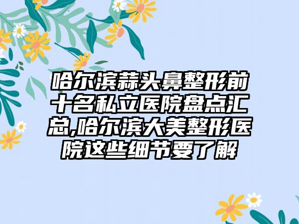 哈尔滨蒜头鼻整形前十名私立医院盘点汇总,哈尔滨大美整形医院这些细节要了解