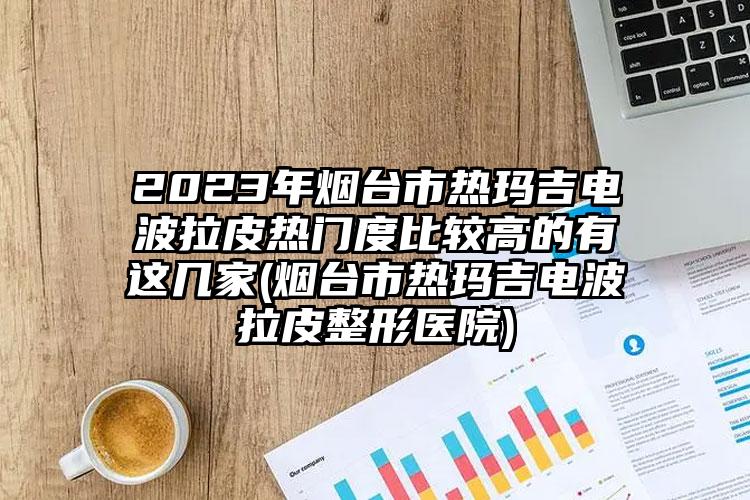 2023年烟台市热玛吉电波拉皮热门度比较高的有这几家(烟台市热玛吉电波拉皮整形医院)