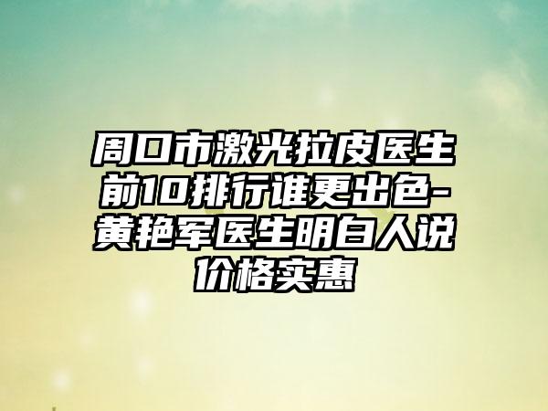 周口市激光拉皮医生前10排行谁更出色-黄艳军医生明白人说价格实惠