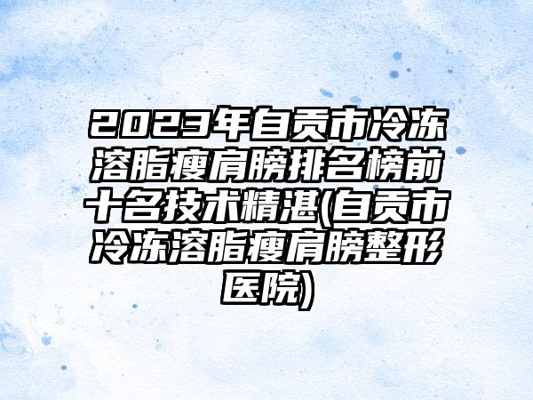 2023年自贡市冷冻溶脂瘦肩膀排名榜前十名技术不错(自贡市冷冻溶脂瘦肩膀整形医院)