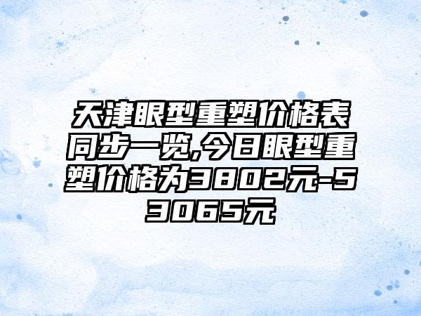 天津眼型重塑价格表同步一览,今日眼型重塑价格为3802元-53065元