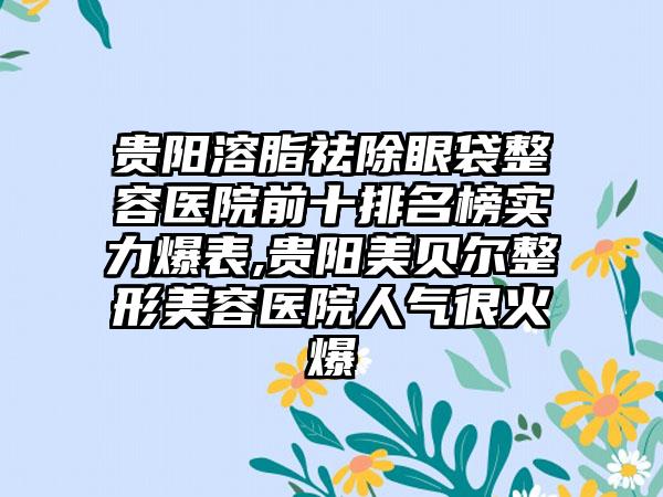 贵阳溶脂祛除眼袋整容医院前十排名榜实力爆表,贵阳美贝尔整形美容医院人气很火爆