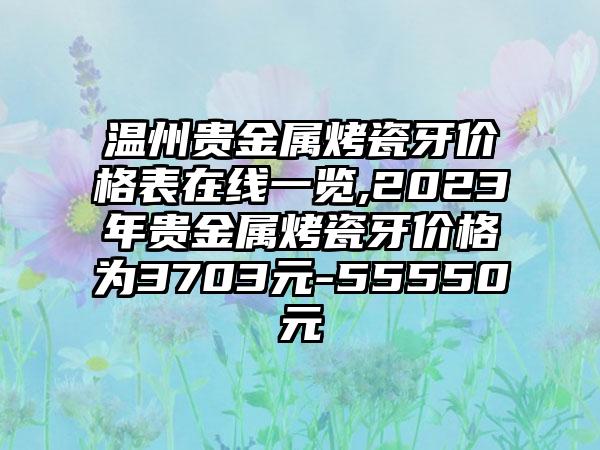 温州贵金属烤瓷牙价格表在线一览,2023年贵金属烤瓷牙价格为3703元-55550元