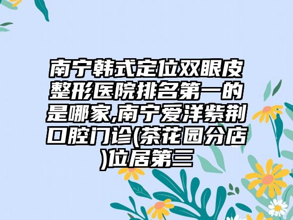 南宁韩式定位双眼皮整形医院排名第一的是哪家,南宁爱洋紫荆口腔门诊(茶花园分店)位居第三