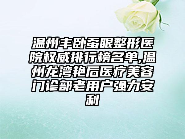 温州丰卧蚕眼整形医院权威排行榜名单,温州龙湾艳后医疗美容门诊部老用户强力安利