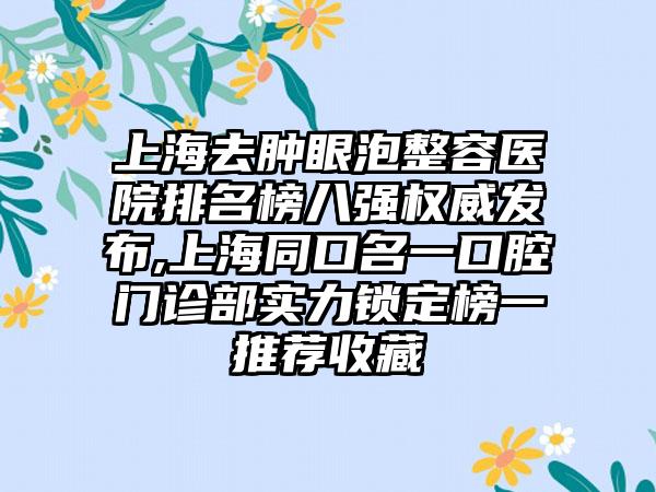 上海去肿眼泡整容医院排名榜八强权威发布,上海同口名一口腔门诊部实力锁定榜一推荐收藏