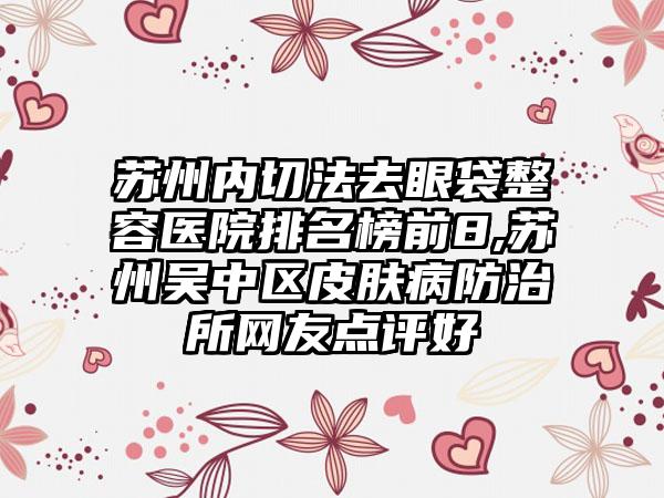 苏州内切法去眼袋整容医院排名榜前8,苏州吴中区皮肤病防治所网友点评好