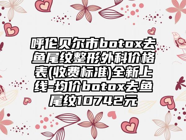 呼伦贝尔市botox去鱼尾纹整形外科价格表(收费标准)全新上线-均价botox去鱼尾纹10742元