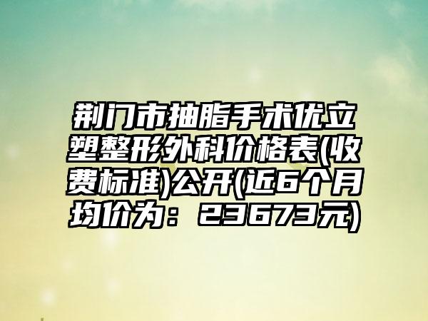 荆门市抽脂手术优立塑整形外科价格表(收费标准)公开(近6个月均价为：23673元)