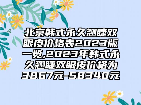 北京韩式恒久翘睫双眼皮价格表2023版一览,2023年韩式恒久翘睫双眼皮价格为3867元-58340元