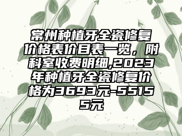 常州种植牙全瓷修复价格表价目表一览，附科室收费明细,2023年种植牙全瓷修复价格为3693元-55155元