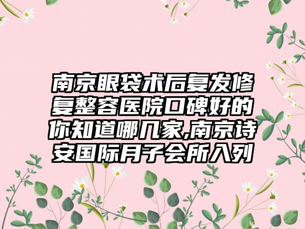 南京眼袋术后复发修复整容医院口碑好的你知道哪几家,南京诗安国际月子会所入列