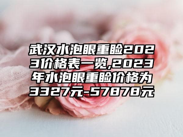 武汉水泡眼重睑2023价格表一览,2023年水泡眼重睑价格为3327元-57878元