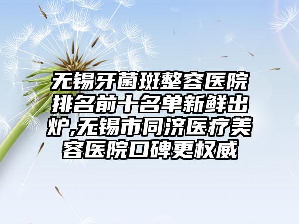 无锡牙菌斑整容医院排名前十名单新鲜出炉,无锡市同济医疗美容医院口碑更权威