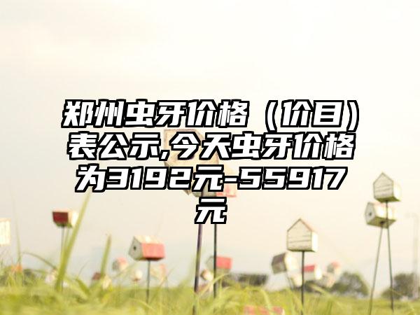 郑州虫牙价格（价目）表公示,今天虫牙价格为3192元-55917元