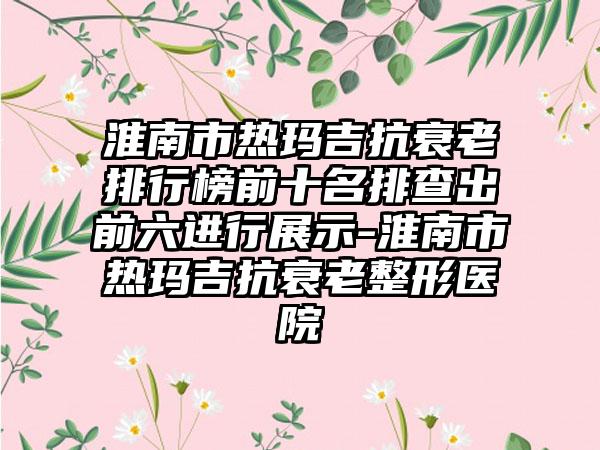 淮南市热玛吉抗衰老排行榜前十名排查出前六进行展示-淮南市热玛吉抗衰老整形医院