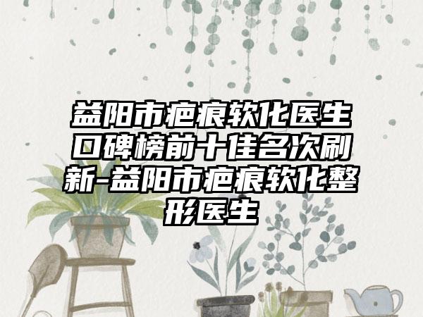 益阳市疤痕软化医生口碑榜前十佳名次刷新-益阳市疤痕软化整形医生