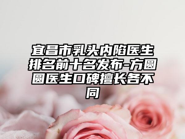 宜昌市乳头内陷医生排名前十名发布-方圆圆医生口碑擅长各不同