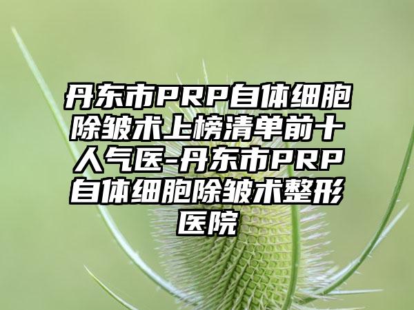 丹东市PRP自体细胞除皱术上榜清单前十人气医-丹东市PRP自体细胞除皱术整形医院